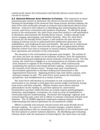 19
continuously assess the environment and identify relevant actors who are
crucial to success.
6.2 Evaluate Relevant Actor Behavior in Context. This imperative is about
examining past actions to determine the drivers of relevant actor behavior.
Drawing on knowledge of the elements that shape human decision making, the
Joint Force will continually attempt to evaluate and understand relevant actor
behavior. Critical to this endeavor is identifying and understanding the past,
current, and future constraints and enablers of behavior. To effectively gauge
actors in the environment, the Joint Force must first conduct a self-assessment
to determine and minimize the friendly forces’ biases. Leaders should avoid
mirror imaging, stereotyping, and wishful thinking. Once the Joint Force
accounts for the friendly forces’ biases, it will examine the past decision
making of relevant actors to understand their deliberative processes, key
stakeholders, and weighing of costs and benefits. Key goals are to understand
perceptions of fear, honor, and interests and to gain an appreciation of how
behavior evolves over time in response to various stimuli, including friendly
force operations and activities in the environment.
The situation in the environment is dynamic and complex. The actions of
one actor can have an impact on the behavior of others, thus the importance
of understanding and mapping the social networks of relevant actors. For this
reason, the Joint Force engages in a recurring process to evaluate relevant
actor behavior in regards to the evolving situation, while continuously
considering the elements that shape decision making. Analysis must consider
the interests of all relevant actors. Groups may have centralized or
decentralized approaches to decision making and hierarchical or flat
organizational structures. Opposing factions may exist within a group, each
striving to impose its will. The Joint Force must assess the motivation,
perspective, and steadfastness of a variety of actors.
The Joint Force will develop an orientation to new environments prior to
intervention in an attempt to anticipate how actions might reverberate among
local actors and their networks. Military leaders must advise national
policymakers on the viability of, and best options for, intervention.
Commanders and their staffs will draw on outside experts (anthropologists,
historians, psychologists, economists, etc.) and an array of capabilities to
continually improve understanding. Personnel with language, regional, and
cultural expertise play a key role in efforts to evaluate contextual relevant actor
behavior. The JC-HAMO approach emphasizes ongoing analysis to refine
understanding and refocus operations as circumstances unfold.
Efforts to identify and evaluate relevant actors will assist friendly forces’
decision making. As a picture of the situation emerges, military leaders
provide policymakers with an assessment of conditions in the environment and
the best options to achieve national objectives. By identifying and evaluating
relevant actors with the assistance of noted experts, the Joint Force can help
 