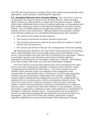 20
the USG and its partners to carefully choose their battles and potentially, when
appropriate, make possible a small-footprint approach.
6.3 Anticipate Relevant Actor Decision Making. The Joint Force must try
to determine the range of relevant actor decision options, while assessing
which actions are most probable or might have the greatest impact. Similar
efforts have traditionally been central to military planning, as commanders and
their staffs evaluate an enemy’s most likely and dangerous courses of action
(COAs). The JC-HAMO approach extends this practice to a broader range of
relevant actors in the environment. Military leaders will anticipate relevant
actor decision making via an unremitting learning process that examines:
• The elements that shape human behavior.
• The current environment in which relevant actors exist.
• The decisions actors have made in the past based on similar or related
stimuli and circumstances.
• The actions and behavior that are the consequences of decision making.
By examining past decisions, the Joint Force and its partners can develop a
better understanding of how actors might assess costs and benefits in the
future—and anticipate how they will react to friendly forces’ operations. Efforts
to anticipate relevant actor decisions and reactions will be imperfect.
Information will frequently be incomplete, imprecise, or flawed. Nevertheless,
Joint Force leaders will make use of the best information available.
Once the relevant actor decision options have been determined, the Joint
Force must select appropriate methods to influence future behavior, while
considering second and third order effects. Joint Force leaders must be
mindful of the potential impact on legitimacy from engagement with
questionable or controversial actors. Outreach to one actor may jeopardize
relations and the potential for collaboration with another. Additionally,
military leaders should develop safeguards to prevent the inappropriate or
misdirected use of combat power, which could alienate relevant actors. The
Joint Force may rely on a dynamic narrative, cyber activities, electronic
warfare, military and humanitarian assistance, and lethal force to influence
relevant actors. Leaders must determine whether to use deception, coercion,
persuasion, cooperation, avoidance or some other approach or combination of
strategies to influence relevant actors. Commanders must be prepared to
counter an adversary’s propaganda and dismantle the means by which it is
propagated. The Joint Force must plan military information support
operations (MISO) that are part of the broader USG information strategy.
 