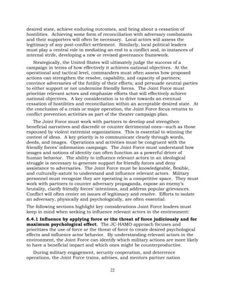 22
desired state, achieve enduring outcomes, and bring about a cessation of
hostilities. Achieving some form of reconciliation with adversary combatants
and their supporters will often be necessary. Local actors will assess the
legitimacy of any post-conflict settlement. Similarly, local political leaders
must play a central role in mediating an end to a conflict and, in instances of
internal strife, developing a new or revised governance framework.
Strategically, the United States will ultimately judge the success of a
campaign in terms of how effectively it achieves national objectives. At the
operational and tactical level, commanders must often assess how proposed
actions can strengthen the resolve, capability, and capacity of partners;
convince adversaries of the futility of their efforts; and persuade neutral parties
to either support or not undermine friendly forces. The Joint Force must
prioritize relevant actors and emphasize efforts that will effectively achieve
national objectives. A key consideration is to drive towards an eventual
cessation of hostilities and reconciliation within an acceptable desired state. At
the conclusion of a crisis or major operation, the Joint Force focus returns to
conflict prevention activities as part of the theater campaign plan.
The Joint Force must work with partners to develop and strengthen
beneficial narratives and discredit or counter detrimental ones—such as those
espoused by violent extremist organizations. This is essential to winning the
contest of ideas. A key priority is to communicate clearly through words,
deeds, and images. Operations and activities must be congruent with the
friendly forces’ information campaign. The Joint Force must understand how
images and notions of identity can often function as a powerful driver of
human behavior. The ability to influence relevant actors in an ideological
struggle is necessary to generate support for friendly forces and deny
assistance to adversaries. The Joint Force must be knowledgeable, flexible,
and culturally-astute to understand and influence relevant actors. Military
personnel must recognize they are operating in a competitive space. They must
work with partners to counter adversary propaganda, expose an enemy’s
brutality, clarify friendly forces’ intentions, and address popular grievances.
Conflict will often center on issues of legitimacy and resolve. Efforts to isolate
an adversary, physically and psychologically, are often essential.
The following sections highlight key considerations Joint Force leaders must
keep in mind when seeking to influence relevant actors in the environment:
6.4.1 Influence by applying force or the threat of force judiciously and for
maximum psychological effect. The JC-HAMO approach focuses and
prioritizes the use of force or the threat of force to create desired psychological
effects and influence actor behavior. By understanding relevant actors in the
environment, the Joint Force can identify which military actions are more likely
to have a beneficial impact and which ones might be counterproductive.
During military engagement, security cooperation, and deterrence
operations, the Joint Force trains, advises, and mentors partner nation
 