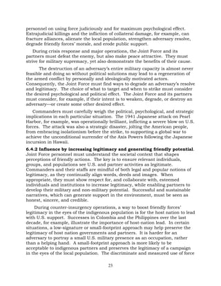 23
personnel on using force judiciously and for maximum psychological effect.
Extrajudicial killings and the infliction of collateral damage, for example, can
fracture alliances, alienate the local population, strengthen adversary resolve,
degrade friendly forces’ morale, and erode public support.
During crisis response and major operations, the Joint Force and its
partners must defeat the enemy, but also make peace attractive. They must
strive for military supremacy, yet also demonstrate the benefits of their cause.
The destruction of an adversary’s entire military capacity is almost never
feasible and doing so without political solutions may lead to a regeneration of
the armed conflict by personally and ideologically motivated actors.
Consequently, the Joint Force must find ways to degrade an adversary’s resolve
and legitimacy. The choice of what to target and when to strike must consider
the desired psychological and political effect. The Joint Force and its partners
must consider, for example, if their intent is to weaken, degrade, or destroy an
adversary—or create some other desired effect.
Commanders must carefully weigh the political, psychological, and strategic
implications in each particular situation. The 1941 Japanese attack on Pearl
Harbor, for example, was operationally brilliant, inflicting a severe blow on U.S.
forces. The attack was also a strategic disaster, jolting the American people,
from embracing isolationism before the strike, to supporting a global war to
achieve the unconditional surrender of the Axis Powers following the Japanese
incursion in Hawaii.
6.4.2 Influence by increasing legitimacy and generating friendly potential.
Joint Force personnel must understand the societal context that shapes
perceptions of friendly actions. The key is to ensure relevant individuals,
groups, and populations see U.S. and partner activities as legitimate.
Commanders and their staffs are mindful of both legal and popular notions of
legitimacy, as they continually align words, deeds and images. When
appropriate, they must show respect for, and collaborate with, esteemed
individuals and institutions to increase legitimacy, while enabling partners to
develop their military and non-military potential. Successful and sustainable
narratives, which can generate support in the environment, must be seen as
honest, sincere, and credible.
During counter-insurgency operations, a way to boost friendly forces’
legitimacy in the eyes of the indigenous population is for the host nation to lead
with U.S. support. Successes in Colombia and the Philippines over the last
decade, for example, illustrate the importance of host-nation lead. In certain
situations, a low-signature or small-footprint approach may help preserve the
legitimacy of host nation governments and partners. It is harder for an
adversary to portray a small U.S. military presence as an occupation, rather
than a helping hand. A small-footprint approach is more likely to be
acceptable to indigenous partners and preserves the legitimacy of a campaign
in the eyes of the local population. The discriminate and measured use of force
 