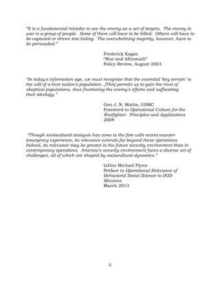 ii
“It is a fundamental mistake to see the enemy as a set of targets. The enemy in
war is a group of people. Some of them will have to be killed. Others will have to
be captured or driven into hiding. The overwhelming majority, however, have to
be persuaded.”
Frederick Kagan
“War and Aftermath”
Policy Review, August 2003
“In today's information age, we must recognize that the essential ‘key terrain’ is
the will of a host nation's population...[This] permits us to gain the trust of
skeptical populations, thus frustrating the enemy's efforts and suffocating
their ideology.”
Gen J. N. Mattis, USMC
Foreword to Operational Culture for the
Warfighter: Principles and Applications
2008
“Though sociocultural analysis has come to the fore with recent counter-
insurgency experience, its relevance extends far beyond these operations.
Indeed, its relevance may be greater in the future security environment than in
contemporary operations. America’s security environment faces a diverse set of
challenges, all of which are shaped by sociocultural dynamics.”
LtGen Michael Flynn
Preface to Operational Relevance of
Behavioral Social Science to DOD
Missions
March 2013
 