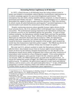 25
Increasing Partner Legitimacy in El Salvador
In 1977, a fixed election in El Salvador kept the ruling military junta in
power and helped to consolidate radical Marxist revolutionary organizations in
a violent campaign against the perceived illegitimate government. This
insurgency was met with a heavy-handed military response, in what became a
protracted and bloody civil war.37 However, a small contingent of U.S. advisors
persuaded the regime to hold an open and free election in 1982; this election,
in which nearly all adult Salvadorans participated,38 provided legitimacy to the
elected leaders and slowed the momentum of the leftist insurgency.
Despite continuing concerns about possible human rights abuses by the
local security forces, the U.S. advisory effort in El Salvador was remarkably
successful. The professional training imparted to the Salvadoran military led
to ultimate success on the battlefield against the guerrillas. In spite of some
military setbacks, the Salvadoran military fought back and beat the guerrillas
to a standstill. When the final "final" offensive of the FMLN (Frente Farabundo
Martí para la Liberación Nacional) was launched in 1989, the Salvadoran
military took some hard hits, but rallied and decimated the rebels. Another
round of elections, supported by the majority of the people, soon showed the
world that the Communists had little public support. The FMLN was forced to
seek a political solution; a military victory was no longer an option.39
Not only had U.S. advisers worked to make the Salvadoran military a more
effective force, they helped ensure that its human rights record improved.
Cases of abuse by the military dropped dramatically over the decade as the
Salvadoran armed forces slowly recognized that crimes and other instances of
misconduct only resulted in a loss of popular support. Civic action projects,
information programs, and a greater respect for the citizenry paid off. On
16 January 1992, the FMLN signed peace accords with the government. In
return for ending the armed struggle, the FMLN was recognized as a legitimate
political party. In addition, the government agreed to enact land and judicial
reforms, and to create a new, less politicized police force.40 In fact, El Salvador
integrated a number of former rebels and soldiers into the new National
Civilian Police as part of the Chapultepec peace agreement.41
37 Angel Rabasa et al., From Insurgency to Stability, Volume II: Insights from Selected Case
Studies, (Santa Monica, CA: RAND Corporation, 2011) 77.
38 Certification of Progress in El Salvador, Bureau of Public Affairs, U.S. Department of State,
Washington, DC, 1982.
39 Richard W. Stewart, editor, American Military History, Volume 2: The United States Army in a
Global Era, 1917 – 2008, (Washington, DC: Center of Military History, United States Army,
2010), 397-399, http://www.history.army.mil/html/books/030/30-22/CMH_Pub_30-22.pdf.
40 Stewart, American Military History, Volume 2, 397-399.
41 Mark Knight, “Security Sector Reform: Post-conflict Integration,” report commissioned by
the Global Facilitation Network for Security Sector Reform, University of Birmingham, United
Kingdom, August 2009, 47.
http://www.operationspaix.net/DATA/DOCUMENT/5064~v~Security_Sector_Reform__Post-
Conflict_Integration.pdf.
 