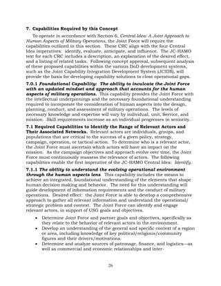 26
7. Capabilities Required by this Concept
To operate in accordance with Section 6, Central Idea: A Joint Approach to
Human Aspects of Military Operations, the Joint Force will require the
capabilities outlined in this section. These CRC align with the four Central
Idea imperatives: identify, evaluate, anticipate, and influence. The JC-HAMO
text for each CRC includes a description, an explanation of the desired effect,
and a listing of related tasks. Following concept approval, subsequent analysis
of these proposed capabilities within the various DoD development systems,
such as the Joint Capability Integration Development System (JCIDS), will
provide the basis for developing capability solutions to close operational gaps.
7.0.1 Foundational Capability: The ability to inculcate the Joint Force
with an updated mindset and approach that accounts for the human
aspects of military operations. This capability provides the Joint Force with
the intellectual underpinnings and the necessary foundational understanding
required to incorporate the consideration of human aspects into the design,
planning, conduct, and assessment of military operations. The levels of
necessary knowledge and expertise will vary by individual, unit, Service, and
mission. Skill requirements increase as an individual progresses in seniority.
7.1 Required Capabilities to Identify the Range of Relevant Actors and
Their Associated Networks. Relevant actors are individuals, groups, and
populations that are critical to the success of a given policy, strategy,
campaign, operation, or tactical action. To determine who is a relevant actor,
the Joint Force must ascertain which actors will have an impact on the
mission. As the campaign objectives and approach evolve over time, the Joint
Force must continuously reassess the relevance of actors. The following
capabilities enable the first imperative of the JC-HAMO Central Idea: Identify.
7.1.1 The ability to understand the evolving operational environment
through the human aspects lens. This capability includes the means to
achieve an integrated, foundational understanding of the elements that shape
human decision making and behavior. The need for this understanding will
guide development of information requirements and the conduct of military
operations. Desired effect: the Joint Force is able to develop a comprehensive
approach to gather all relevant information and understand the operational/
strategic problem and context. The Joint Force can identify and engage
relevant actors, in support of USG goals and objectives.
• Determine Joint Force and partner goals and objectives, specifically as
they relate to the behavior of relevant actors in the environment.
• Develop an understanding of the general and specific context of a region
or area, including knowledge of key political/religious/community
figures and their drivers/motivations.
• Determine and analyze sources of patronage, finance, and logistics—as
well as commercial and economic relationships and inter-
 