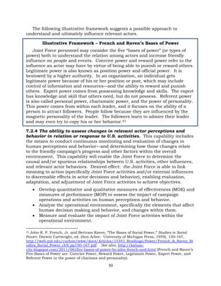 30
The following illustrative framework suggests a possible approach to
understand and ultimately influence relevant actors.
Illustrative Framework – French and Raven’s Bases of Power
Joint Force personnel may consider the five “bases of power” (or types of
power) both to understand the relation among actors and increase friendly
influence on people and events. Coercive power and reward power refer to the
influence an actor may have by virtue of being able to punish or reward others.
Legitimate power is also known as position power and official power. It is
bestowed by a higher authority. In an organization, an individual gets
legitimate power because of his or her position or post, which may include
control of information and resources—and the ability to reward and punish
others. Expert power comes from possessing knowledge and skills. The expert
has knowledge and skill that others need, but do not possess. Referent power
is also called personal power, charismatic power, and the power of personality.
This power comes from within each leader, and it focuses on the ability of a
person to attract followers. People follow because they are influenced by the
magnetic personality of the leader. The followers learn to admire their leader
and may even try to copy his or her behavior.42
7.2.4 The ability to assess changes in relevant actor perceptions and
behavior in relation or response to U.S. activities. This capability includes
the means to conduct continuous monitoring and evaluation of changes in
human perceptions and behavior—and determining how those changes relate
to the friendly campaign’s progress and other factors within the overall
environment. This capability will enable the Joint Force to determine the
causal and/or spurious relationships between U.S. activities, other influences,
and relevant actor behaviors. Desired effect: the Joint Force is able to link
meaning to action (specifically Joint Force activities and/or external influences
to discernable effects in actor decisions and behavior), enabling evaluation,
adaptation, and adjustment of Joint Force activities to achieve objectives.
• Develop quantitative and qualitative measures of effectiveness (MOE) and
measures of performance (MOP) to assess the impact of campaign
operations and activities on human perceptions and behavior.
• Analyze the operational environment, specifically the elements that affect
human decision making and behavior, and changes within them.
• Measure and evaluate the impact of Joint Force activities within the
operational environment.
42 John R. P. French, Jr. and Bertram Raven, “The Bases of Social Power,” Studies in Social
Power, Dorwin Cartwright, ed. (Ann Arbor: University of Michigan Press, 1959), 150-167,
http://web.mit.edu/curhan/www/docs/Articles/15341_Readings/Power/French_&_Raven_St
udies_Social_Power_ch9_pp150-167.pdf. See also, http://kalyan-
city.blogspot.com/2011/08/five-bases-of-power-by-john-french-and.html (French and Raven’s
Five Bases of Power are: Coercive Power, Reward Power, Legitimate Power, Expert Power, and
Referent Power or the power of charisma and personality).
 