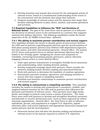 34
• Develop branches and sequels that account for the anticipated actions of
relevant actors, based on a fundamental understanding of the actors in
the environment and the elements that shape their behavior.
• Integrate knowledge of relevant actors and the elements that shape their
decision making/behavior to plan, direct, monitor, and assess operations
and activities.
7.4 Required Capabilities to Influence the “Will” and Decisions of
Relevant Actors. The goal of the Joint Force and its partners is to influence
the decisions of relevant actors in the environment in a manner that supports
national and military objectives. The following capabilities enable the fourth
imperative of the JC-HAMO Central Idea: Influence.
7.4.1 The ability to maximize partner contributions and mutual support.
This capability includes the means to identify points of concurrence between
the USG and its partners regarding goals/interests and the synchronization of
DoD plans among mission partners (non-Defense USG departments/agencies,
the host nation, and other international partners). Desired effect: the actions
of U.S. forces and partners focus on shared operational objectives that are
linked to the strategic goals—mitigating the causes and symptoms of
instability, correcting/neutralizing popular grievances, and/or otherwise
engaging relevant actors to create desired effects.
• Draw upon partner assessments to strengthen friendly forces awareness
and understanding, while enabling decision making.
• Develop integrated campaign plans with partners, which consider the
elements shaping human decision making and associated behavior.
• Work with partners to determine the feasibility of coalition operations.
• Synchronize execution of plans, operations, and shaping activities to
ensure that they support a compelling narrative.
• Establish and maintain relationships to maximize partner contributions
and mutual support.
7.4.2 The ability to communicate a compelling narrative. This capability
includes the means to develop and communicate a consistent, credible, and
targeted/tailored narrative by the USG and its partners that influences the
decisions and behavior of relevant actors. This narrative must align words,
deeds, and images to present unity across a variety of partners. The Joint
Force must work with partners to develop and strengthen beneficial narratives
and discredit or counter detrimental ones—such as those espoused by violent
extremist organizations. Desired effect: the Joint Force is able to influence
individuals, groups, and populations to support U.S. objectives, oppose
adversary aims, and ensure legitimate and appropriate interaction among host
nation partners and the local populace.
• Determine factors that will drive the decision making and behavior of
relevant actors in the manner required to achieve U.S. objectives.
 