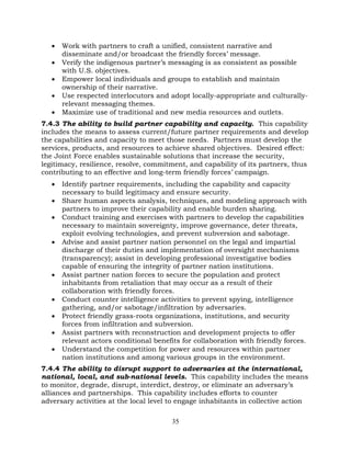 35
• Work with partners to craft a unified, consistent narrative and
disseminate and/or broadcast the friendly forces’ message.
• Verify the indigenous partner’s messaging is as consistent as possible
with U.S. objectives.
• Empower local individuals and groups to establish and maintain
ownership of their narrative.
• Use respected interlocutors and adopt locally-appropriate and culturally-
relevant messaging themes.
• Maximize use of traditional and new media resources and outlets.
7.4.3 The ability to build partner capability and capacity. This capability
includes the means to assess current/future partner requirements and develop
the capabilities and capacity to meet those needs. Partners must develop the
services, products, and resources to achieve shared objectives. Desired effect:
the Joint Force enables sustainable solutions that increase the security,
legitimacy, resilience, resolve, commitment, and capability of its partners, thus
contributing to an effective and long-term friendly forces’ campaign.
• Identify partner requirements, including the capability and capacity
necessary to build legitimacy and ensure security.
• Share human aspects analysis, techniques, and modeling approach with
partners to improve their capability and enable burden sharing.
• Conduct training and exercises with partners to develop the capabilities
necessary to maintain sovereignty, improve governance, deter threats,
exploit evolving technologies, and prevent subversion and sabotage.
• Advise and assist partner nation personnel on the legal and impartial
discharge of their duties and implementation of oversight mechanisms
(transparency); assist in developing professional investigative bodies
capable of ensuring the integrity of partner nation institutions.
• Assist partner nation forces to secure the population and protect
inhabitants from retaliation that may occur as a result of their
collaboration with friendly forces.
• Conduct counter intelligence activities to prevent spying, intelligence
gathering, and/or sabotage/infiltration by adversaries.
• Protect friendly grass-roots organizations, institutions, and security
forces from infiltration and subversion.
• Assist partners with reconstruction and development projects to offer
relevant actors conditional benefits for collaboration with friendly forces.
• Understand the competition for power and resources within partner
nation institutions and among various groups in the environment.
7.4.4 The ability to disrupt support to adversaries at the international,
national, local, and sub-national levels. This capability includes the means
to monitor, degrade, disrupt, interdict, destroy, or eliminate an adversary’s
alliances and partnerships. This capability includes efforts to counter
adversary activities at the local level to engage inhabitants in collective action
 