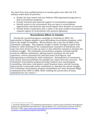 37
the Joint Force has enabled partners to sustain gains even after the U.S.
military scales back its presence.
• Enable the host nation and non-Defense USG departments/agencies to
lead reconciliation programs.
• Provide technical and material support to reconciliation programs.
• Identify actors in the environment who are open to reconciliation
opportunities and elements that would impact their decision to reconcile.
• Provide former combatants with a stake in the post-conflict environment;
empower agents of reconciliation who possess legitimacy.
Reconciliation Efforts in Colombia
During the counterinsurgency campaign in Colombia in 2003, the
government in Bogota adopted a groundbreaking reconciliation program, while
still at the height of hostilities. Reconciliation was a key line-of-effort of the
Colombian campaign. This program sought to divide insurgent leaders from
followers, while allowing for the compassionate treatment of individuals who
may have been forced to take up arms or who otherwise wanted to abandon the
military struggle. The Colombian reconciliation program included specific
tracks for different individuals, offering lenient treatment for low-level
operatives, stricter provisions for mid and senior level figures, and
deprograming counseling for child combatants. Reintegration of combatants
into society and accountability for possible war crimes were key concerns. The
Colombian reconciliation program provided medical care, psychological
counselling, education, land grants, small business loans, and job training
inducements to persuade enemy combatants to abandon the armed struggle.
The Colombian reconciliation program demobilized over forty-thousand illegal
combatants from 2003 to 2006, while enabling the prosecution of many
individuals for war crimes.47
47 Jonathan Morgenstein, “Consolidating Disarmament: Lessons from Colombia’s Reintegration
Program for Demobilized Paramilitaries,” Special Report 217, United States Institute of Peace,
November 2008, http://www.usip.org/publications/consolidating-disarmament-lessons-
colombia-s-reintegration-program-demobilized.
 