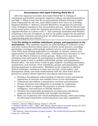 38
Reconciliation with Japan Following World War II
After the Japanese surrender that ended World War II, feelings of
resentment and hostility among the Japanese military and general population
ran high.48 When it was time for an international military tribunal to indict
those responsible for the war, some Allied leaders were intent on including
Emperor Hirohito.49 However, General MacArthur recognized the potential
value of Emperor Hirohito to the reconciliation process: while he did not hold
much actual power within the Japanese government, the Japanese population
regarded Hirohito as a divine ruler.50 The continuity associated with Hirohito
remaining in his role of emperor, as well as his public support for the political
and economic initiatives introduced by the allied powers, were paramount in
implementing post-war reforms.51
7.4.6 The ability to mobilize individuals, groups, and populations in the
environment. This capability requires an understanding of “collective action”
and other related theories (which draw on diverse social sciences, including
psychology, sociology, anthropology, political science, and economics). The
Joint Force must develop approaches to capitalize on “means, motives and
opportunities” to mobilize relevant actors. Individuals have incentives to "free-
ride" on the efforts of others in certain groups. Some actors may face
retaliation from adversaries for participating in mobilization efforts. These
dynamics make it hard to mobilize individuals, groups, and populations.
Desired effect: the Joint Force is able to gain support—including information,
sustainment, and recruits—from individuals, groups, and populations, while
denying assistance to adversaries. Mobilized actors cooperate to address
shared challenges; contribute to their own security, social welfare, and
development needs; and work collaboratively with the Joint Force and its
partners to achieve shared objectives and oppose adversary aims.
• Develop a foundational understanding of collective action and tailored
approaches to motivate and mobilize actors in the environment.
• Understand and address a population's concerns and grievances.
• Provide incentives and safeguards in exchange for cooperation.
• Support efforts to organize the populace to provide volunteers,
intelligence, and resources to friendly elements.
• Facilitate the responsible development of community self-defense
programs with accountability and oversight mechanisms.
• Make use of physical and virtual mobilization forums, while overcoming
an adversary’s population control measures and cyber capabilities.
48 Stewart, American Military History, Volume 2, 198-199.
49 “Emperor Hirohito (1901 – 1989),” BBC History, Historic Figures, accessed January 29, 2015,
http://www.bbc.co.uk/history/historic_figures/hirohito_emperor.shtml.
50 Ibid.
51 Eiji Takemae, Allied Occupation of Japan (London: The Continuing International Publishing
Group Ltd., 2002) 236.
 