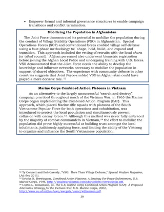 39
• Empower formal and informal governance structures to enable campaign
transitions and conflict termination.
Mobilizing the Population in Afghanistan
The Joint Force demonstrated its potential to mobilize the population during
the conduct of Village Stability Operations (VSO) in Afghanistan. Special
Operations Forces (SOF) and conventional forces enabled village self-defense
using a four-phase methodology to: shape, hold, build, and expand and
transition. This approach included the vetting of recruits with the local shura
(or tribal council). Afghan personnel also underwent biometric registration
before joining the Afghan Local Police and undergoing training with U.S. forces.
VSO demonstrated that the Joint Force needs the ability to develop the
knowledge and influence networks necessary to mobilize the population in
support of shared objectives. The experience with community defense in other
countries suggests that Joint Force-enabled VSO in Afghanistan could have
played a more decisive role. 52
Marine Corps Combined Action Platoons in Vietnam
As an alternative to the largely unsuccessful “search and destroy”
campaign practiced throughout much of the Vietnam War, in 1965 the Marine
Corps began implementing the Combined Action Program (CAP). This
approach, which placed Marine rifle squads with platoons of the South
Vietnamese Popular Force for both operations and cohabitation, was
introduced to protect the local population and simultaneously prevent
collusion with enemy forces.53 Although this method was never fully embraced
by the majority of combat commanders in Vietnam,54 the effort to mobilize the
population did prove highly successful at building trust amongst the local
inhabitants, judiciously applying force, and limiting the ability of the Vietcong
to organize and influence the South Vietnamese population.
52 Ty Connett and Bob Cassidy, “VSO: More Than Village Defense,” Special Warfare Magazine,
(Jul-Sep 2011).
53 Brooks R. Brewington, Combined Action Platoons: A Strategy For Peace Enforcement, U.S.
Marine Corps, 1996, http://smallwarsjournal.com/documents/brewington.pdf.
54 Curtis L. Williamson, III, The U.S. Marine Corps Combined Action Program (CAP): A Proposed
Alternative Strategy for the Vietnam War, U.S. Marine Corps, 2002,
http://www.au.af.mil/au/awc/awcgate/usmc/williamson.pdf.
 