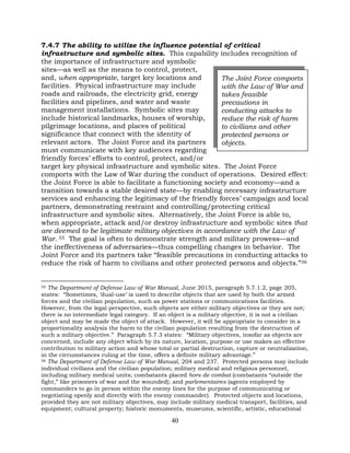 40
7.4.7 The ability to utilize the influence potential of critical
infrastructure and symbolic sites. This capability includes recognition of
the importance of infrastructure and symbolic
sites—as well as the means to control, protect,
and, when appropriate, target key locations and
facilities. Physical infrastructure may include
roads and railroads, the electricity grid, energy
facilities and pipelines, and water and waste
management installations. Symbolic sites may
include historical landmarks, houses of worship,
pilgrimage locations, and places of political
significance that connect with the identity of
relevant actors. The Joint Force and its partners
must communicate with key audiences regarding
friendly forces’ efforts to control, protect, and/or
target key physical infrastructure and symbolic sites. The Joint Force
comports with the Law of War during the conduct of operations. Desired effect:
the Joint Force is able to facilitate a functioning society and economy—and a
transition towards a stable desired state—by enabling necessary infrastructure
services and enhancing the legitimacy of the friendly forces’ campaign and local
partners, demonstrating restraint and controlling/protecting critical
infrastructure and symbolic sites. Alternatively, the Joint Force is able to,
when appropriate, attack and/or destroy infrastructure and symbolic sites that
are deemed to be legitimate military objectives in accordance with the Law of
War. 55 The goal is often to demonstrate strength and military prowess—and
the ineffectiveness of adversaries—thus compelling changes in behavior. The
Joint Force and its partners take “feasible precautions in conducting attacks to
reduce the risk of harm to civilians and other protected persons and objects.”56
55 The Department of Defense Law of War Manual, June 2015, paragraph 5.7.1.2, page 205,
states: “Sometimes, ’dual-use’ is used to describe objects that are used by both the armed
forces and the civilian population, such as power stations or communications facilities.
However, from the legal perspective, such objects are either military objectives or they are not;
there is no intermediate legal category. If an object is a military objective, it is not a civilian
object and may be made the object of attack. However, it will be appropriate to consider in a
proportionality analysis the harm to the civilian population resulting from the destruction of
such a military objective.” Paragraph 5.7.3 states: “Military objectives, insofar as objects are
concerned, include any object which by its nature, location, purpose or use makes an effective
contribution to military action and whose total or partial destruction, capture or neutralization,
in the circumstances ruling at the time, offers a definite military advantage.”
56 The Department of Defense Law of War Manual, 204 and 237. Protected persons may include
individual civilians and the civilian population; military medical and religious personnel,
including military medical units; combatants placed hors de combat (combatants “outside the
fight,” like prisoners of war and the wounded); and parlementaires (agents employed by
commanders to go in person within the enemy lines for the purpose of communicating or
negotiating openly and directly with the enemy commander). Protected objects and locations,
provided they are not military objectives, may include military medical transport, facilities, and
equipment; cultural property; historic monuments, museums, scientific, artistic, educational
The Joint Force comports
with the Law of War and
takes feasible
precautions in
conducting attacks to
reduce the risk of harm
to civilians and other
protected persons or
objects.
 
