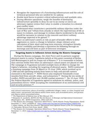 41
• Recognize the importance of a functioning infrastructure and the role of
technical personnel who are needed for its upkeep.
• Enable local forces to protect critical infrastructure and symbolic sites.
• During offensive operations, weigh the benefits of destroying
infrastructure (possibly to deny its use to an enemy or coerce an
adversary regime) versus their value to enable a transition to a desired
post-conflict state.
• Understand what constitutes a permissible military objective under the
Law of War and “refrain from attacks in which the expected loss of life or
injury to civilians, and damage to civilian objects incidental to the attack,
would be excessive in relation to the concrete and direct military
advantage expected to be gained.”57
• Place an adversary’s assets at risk as part of broader efforts to deter
aggression or coerce a change in behavior; shape relevant actor
calculation of their short and long-term interests; strengthen friendly
forces’ credibility and develop a reputation for following through on
warnings and red lines as part of deterrent strategies.
Targeting Assets to Influence Actors during the Kosovo Campaign
During the Kosovo campaign, the Joint Force and its partners targeted
physical assets to coerce Yugoslavia (which at this point consisted of Serbia
and Montenegro) to pull its troops out of Kosovo.58 It is reasonable to believe
that coercion works best when an adversary’s valued assets are placed at risk.
The campaign in Yugoslavia included multiple lines-of-effort to change the
regime’s behavior, including the targeting of physical assets. NATO conducted
a bombing campaign from 24 March to 10 June 1999, which involved up to
1,000 aircraft operating mainly from bases in Italy and aircraft carriers
stationed in the Adriatic.59 NATO forces also employed Tomahawk cruise
missiles fired from aircraft, ships, and submarines.60 During the ten weeks of
conflict, NATO aircraft flew over 38,000 combat missions.61 On 10 June 1999,
the Federal Republic of Yugoslavia agreed to withdraw its military, police, and
paramilitary forces—while accepting the establishment of an international civil
and security presence.62
and cultural institutions; places of worship; undefended villages, towns, or cities; hospital and
safety zones, and persons and objects within these zones; and neutralized zones, and persons
and objects within neutralized zones.
57 The Department of Defense Law of War Manual, 241.
58 Benjamin S. Lambeth, NATO’s Air War for Kosovo: A Strategic and Operational Assessment
(Washington, DC: RAND Corporation, 2001) 224-225.
59 “The Kosovo Air Campaign: Operation Allied Force,” North Atlantic Treaty Organization, dated:
November 11, 2014, available at: http://www.nato.int/cps/en/natohq/topics_49602.htm.
60 Albert Atkins, Air War Over Kosovo: Operational and Logistical Issues of the Air Campaign, p.
13, Nebraska: Writers Club Press, dated: 2000.
61 “The Kosovo Air Campaign: Operation Allied Force,” North Atlantic Treaty Organization,
November 11, 2014, http://www.nato.int/cps/en/natohq/topics_49602.htm.
62 Ibid.
 