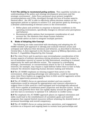 42
7.4.8 The ability to recommend policy actions. This capability includes an
understanding of the policy and strategy development processes and the
strategic environment. Joint Force personnel must present insightful
recommendations and COAs, developed through the lens of human aspects.
Desired effect: the JFC is able to effectively inform decision makers on the
appropriate policies or options to achieve U.S. and partner goals by drawing on
a detailed understanding of relevant actors in the environment.
• Refine plans and activities in response to dynamic conditions in the
operating environment, specifically changes in relevant actor perceptions
and behavior.
• Recommend policy options that incorporate consideration of, and
account for, the elements that shape human behavior.
• Provide advice on how to integrate multiple partners.
8. Risks of Adopting this Concept
The following are risks associated with developing and adopting the JC-
HAMO mindset and approach to identify and evaluate relevant actors and
anticipate and influence their decisions and behavior, as described in Section 6,
Central Idea: A Joint Approach to the Human Aspects of Military Operations, and
Section 7, Capabilities Required by this Concept.
8.1 The Joint Force and its partners may overemphasize consideration of the
human aspects of military operations during situations when their impact is
not of immediate concern or cannot be fully determined, resulting in a missed
opportunity for swift and effective action. The response to a developing
strategic, conventional, or unconventional attack on the U.S. homeland or
interests, for example, may require a rapid defense before there is time to fully
evaluate the elements impacting human decision making and behavior.
8.2 The JC-HAMO emphasis on winning support from actors in the
environment, while gaining advantage over adversaries, could be misread by
some Joint Force leaders as suggesting there is little need for aggressive action
when the opportunity presents itself.
8.3 The JC-HAMO’s focus on operational mindset and non-materiel
implications could be misread by appropriators and resource allocators to
suggest there is little need for a well-equipped and technologically-advanced
Joint Force capable of traditional power projection and decisive action. In fact,
a robust and powerful force that can rapidly deploy around the globe to fight
and win wars is necessary to optimize U.S. influence in conflict areas.
8.4 The emphasis the JC-HAMO approach places on regional orientation and
skills could lead to the establishment of unrealistic goals and wasteful
programs that expend limited resources without attaining the desired levels of
personnel knowledge and overall competency.
8.5 The JC-HAMO’s focus on using exercises, operations, and engagement
activities on a frequent and ongoing basis to sustain local partnerships and
 