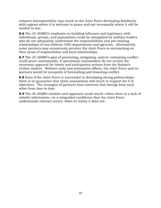 43
enhance interoperability may result in the Joint Force developing familiarity
with regions where it is welcome in peace and not necessarily where it will be
needed in war.
8.6 The JC-HAMO’s emphasis on building influence and legitimacy with
individuals, groups, and populations could be misapplied by military leaders
who do not adequately understand the responsibilities and pre-existing
relationships of non-Defense USG departments and agencies. Alternatively,
some partners may erroneously perceive the Joint Force is encroaching on
their areas of responsibility and local relationships.
8.7 The JC-HAMO’s goal of preventing, mitigating, and/or containing conflict
could prove unattainable, if operational commanders do not receive the
necessary approval for timely and anticipatory actions from the Nation’s
civilian leaders. Without early and preemptive efforts, the Joint Force and its
partners would be incapable of forestalling and lessening conflict.
8.8 Even if the Joint Force is successful in developing strong partnerships,
there is no guarantee that these associations will result in support for U.S.
objectives. The strongest of partners have interests that diverge from each
other from time to time.
8.9 The JC-HAMO mindset and approach could result—when there is a lack of
reliable information—in a misguided confidence that the Joint Force
understands relevant actors, when in reality it does not.
 
