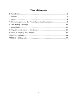 iv
Table of Contents
1. Introduction............................................................................................... 1
2. Purpose...................................................................................................... 3
3. Scope ......................................................................................................... 4
4. Human Aspects and the Future Operating Environment............................. 4
5. The Military Challenge.............................................................................. 13
6. Central Idea ............................................................................................. 13
7. Capabilities Required by this Concept ...................................................... 26
8. Risks of Adopting this Concept ................................................................. 42
ANNEX A – Glossary...................................................................................... 44
ANNEX B – Bibliography ............................................................................... 47
 