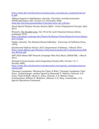 51
http://www.dtic.mil/doctrine/concepts/joint_concepts/joc_cooperativesecuri
ty.pdf.
Military Support to Stabilization, Security, Transition, and Reconstruction
(SSTR) Operations JOC, Version 2.0, December 2006,
www.dtic.mil/futurejointwarfare/concepts/sstro_joc_v20.doc.
Naval Special Warfare Human Domain Effort: Future Employment Concept, April
2013.
Plutarch, The Parallel Lives, Vol. VII of the Loeb Classical Library edition,
published 1919,
http://penelope.uchicago.edu/Thayer/E/Roman/Texts/Plutarch/Lives/Alexan
der*/4.html.
Popkin, Samuel, The Rational Peasant (Berkley: University of California Press,
1979).
Quadrennial Defense Review 2014, Department of Defense, 4 March 2014,
http://www.defense.gov/Portals/1/Documents/pubs/2014_Quadrennial_Defe
nse_Review.pdf.
SOF 2020 Global SOF Network Campaign Plan Fact Sheet, USSOCOM, 1 March
2013.
Strategic Communication Joint Integrating Concept (JIC), Version 1.0, 7
October 2009,
http://www.dtic.mil/doctrine/concepts/joint_concepts/jic_strategiccommuni
cations.pdf.
“Strategic Landpower: Winning the Clash of Wills,” Strategic Landpower Task
Force, undated paper, preface signed by Raymond T. Odierno, General, U.S.
Army, Chief of Staff; James F. Amos, General, U.S. Marine Corps,
Commandant; William H. McRaven, Admiral, U.S. Navy, Commander, U.S.
Special Operations Command.
 