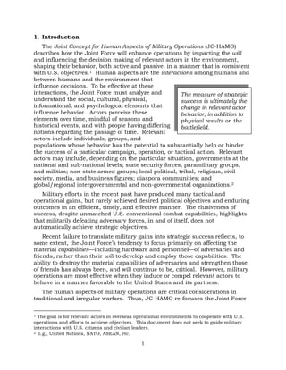 1
1. Introduction
The Joint Concept for Human Aspects of Military Operations (JC-HAMO)
describes how the Joint Force will enhance operations by impacting the will
and influencing the decision making of relevant actors in the environment,
shaping their behavior, both active and passive, in a manner that is consistent
with U.S. objectives.1 Human aspects are the interactions among humans and
between humans and the environment that
influence decisions. To be effective at these
interactions, the Joint Force must analyze and
understand the social, cultural, physical,
informational, and psychological elements that
influence behavior. Actors perceive these
elements over time, mindful of seasons and
historical events, and with people having differing
notions regarding the passage of time. Relevant
actors include individuals, groups, and
populations whose behavior has the potential to substantially help or hinder
the success of a particular campaign, operation, or tactical action. Relevant
actors may include, depending on the particular situation, governments at the
national and sub-national levels; state security forces, paramilitary groups,
and militias; non-state armed groups; local political, tribal, religious, civil
society, media, and business figures; diaspora communities; and
global/regional intergovernmental and non-governmental organizations.2
Military efforts in the recent past have produced many tactical and
operational gains, but rarely achieved desired political objectives and enduring
outcomes in an efficient, timely, and effective manner. The elusiveness of
success, despite unmatched U.S. conventional combat capabilities, highlights
that militarily defeating adversary forces, in and of itself, does not
automatically achieve strategic objectives.
Recent failure to translate military gains into strategic success reflects, to
some extent, the Joint Force’s tendency to focus primarily on affecting the
material capabilities—including hardware and personnel—of adversaries and
friends, rather than their will to develop and employ those capabilities. The
ability to destroy the material capabilities of adversaries and strengthen those
of friends has always been, and will continue to be, critical. However, military
operations are most effective when they induce or compel relevant actors to
behave in a manner favorable to the United States and its partners.
The human aspects of military operations are critical considerations in
traditional and irregular warfare. Thus, JC-HAMO re-focuses the Joint Force
1 The goal is for relevant actors in overseas operational environments to cooperate with U.S.
operations and efforts to achieve objectives. This document does not seek to guide military
interactions with U.S. citizens and civilian leaders.
2 E.g., United Nations, NATO, ASEAN, etc.
The measure of strategic
success is ultimately the
change in relevant actor
behavior, in addition to
physical results on the
battlefield.
 