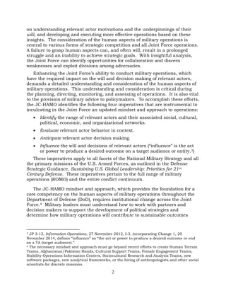 2
on understanding relevant actor motivations and the underpinnings of their
will, and developing and executing more effective operations based on these
insights. The consideration of the human aspects of military operations is
central to various forms of strategic competition and all Joint Force operations.
A failure to grasp human aspects can, and often will, result in a prolonged
struggle and an inability to achieve strategic goals. With insightful analysis,
the Joint Force can identify opportunities for collaboration and discern
weaknesses and exploit divisions among adversaries.
Enhancing the Joint Force’s ability to conduct military operations, which
have the required impact on the will and decision making of relevant actors,
demands a detailed understanding and consideration of the human aspects of
military operations. This understanding and consideration is critical during
the planning, directing, monitoring, and assessing of operations. It is also vital
to the provision of military advice to policymakers. To accomplish these efforts,
the JC-HAMO identifies the following four imperatives that are instrumental to
inculcating in the Joint Force an updated mindset and approach to operations:
• Identify the range of relevant actors and their associated social, cultural,
political, economic, and organizational networks.
• Evaluate relevant actor behavior in context.
• Anticipate relevant actor decision making.
• Influence the will and decisions of relevant actors (“influence” is the act
or power to produce a desired outcome on a target audience or entity.3)
These imperatives apply to all facets of the National Military Strategy and all
the primary missions of the U.S. Armed Forces, as outlined in the Defense
Strategic Guidance, Sustaining U.S. Global Leadership: Priorities for 21st
Century Defense. These imperatives pertain to the full range of military
operations (ROMO) and the entire conflict continuum.
The JC-HAMO mindset and approach, which provides the foundation for a
core competency on the human aspects of military operations throughout the
Department of Defense (DoD), requires institutional change across the Joint
Force.4 Military leaders must understand how to work with partners and
decision makers to support the development of political strategies and
determine how military operations will contribute to sustainable outcomes
3 JP 3-13, Information Operations, 27 November 2012, I-3, incorporating Change 1, 20
November 2014, defines “influence” as “the act or power to produce a desired outcome or end
on a TA (target audience).”
4 The necessary mindset and approach must go beyond recent efforts to create Human Terrain
Teams, Afghanistan/Pakistan Hands, Cultural Support Teams, Female Engagement Teams,
Stability Operations Information Centers, Sociocultural Research and Analysis Teams, new
software packages, new analytical frameworks, or the hiring of anthropologists and other social
scientists for discrete missions.
 