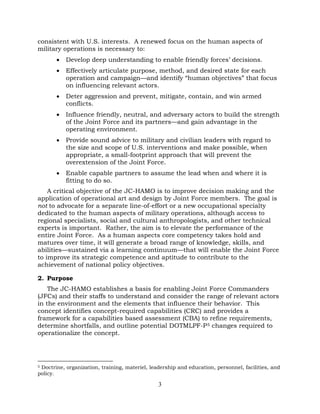 3
consistent with U.S. interests. A renewed focus on the human aspects of
military operations is necessary to:
• Develop deep understanding to enable friendly forces’ decisions.
• Effectively articulate purpose, method, and desired state for each
operation and campaign—and identify “human objectives” that focus
on influencing relevant actors.
• Deter aggression and prevent, mitigate, contain, and win armed
conflicts.
• Influence friendly, neutral, and adversary actors to build the strength
of the Joint Force and its partners—and gain advantage in the
operating environment.
• Provide sound advice to military and civilian leaders with regard to
the size and scope of U.S. interventions and make possible, when
appropriate, a small-footprint approach that will prevent the
overextension of the Joint Force.
• Enable capable partners to assume the lead when and where it is
fitting to do so.
A critical objective of the JC-HAMO is to improve decision making and the
application of operational art and design by Joint Force members. The goal is
not to advocate for a separate line-of-effort or a new occupational specialty
dedicated to the human aspects of military operations, although access to
regional specialists, social and cultural anthropologists, and other technical
experts is important. Rather, the aim is to elevate the performance of the
entire Joint Force. As a human aspects core competency takes hold and
matures over time, it will generate a broad range of knowledge, skills, and
abilities—sustained via a learning continuum—that will enable the Joint Force
to improve its strategic competence and aptitude to contribute to the
achievement of national policy objectives.
2. Purpose
The JC-HAMO establishes a basis for enabling Joint Force Commanders
(JFCs) and their staffs to understand and consider the range of relevant actors
in the environment and the elements that influence their behavior. This
concept identifies concept-required capabilities (CRC) and provides a
framework for a capabilities based assessment (CBA) to refine requirements,
determine shortfalls, and outline potential DOTMLPF-P5 changes required to
operationalize the concept.
5 Doctrine, organization, training, materiel, leadership and education, personnel, facilities, and
policy.
 
