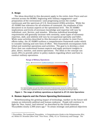 4
3. Scope
The ideas described in this document apply to the entire Joint Force and are
relevant across the ROMO, beginning with military engagement—and
preparation of the environment—and progressing across the conflict
continuum and the spectrum of U.S. Government (USG) activities. While the
JC-HAMO has relevance for all echelons of command, the emphasis of this
document is on human aspects at the operational level. The JC-HAMO
implications and levels of necessary knowledge and expertise will vary by
individual, unit, Service, and mission. Whereas individual knowledge
requirements will generally increase with seniority, some types of necessary
expertise, skill, and abilities will vary by occupational specialty and billet.
While some activities described in this document are similar to Joint Force
efforts today, the JC-HAMO outlines a comprehensive framework under which
to consider existing and new lines of effort. This framework encompasses both
lethal and nonlethal operations and activities. The goal is to develop a Joint
Force that can understand human aspects and apply pertinent insights to
plan, direct, monitor, and assess operations. The ideas in the concept can
assist JFCs to provide advice to policy makers regarding where and how to
conduct military operations.
Figure 1: The range of military operations as depicted in JP 3-0 Joint Operations
4. Human Aspects and the Future Operating Environment
Notwithstanding the growing impact of technology, warfare in the future will
remain an inherently political and human endeavor. People will continue to
fight for “fear, honor, and interest” as described by the Greek historian
Thucydides nearly 2,500 years ago.6 To attain strategic and political objectives
6 Thucydides, The Landmark Thucydides: A Comprehensive Guide to the Peloponnesian War,
ed. Robert B. Strassler (New York: Free Press, 1996), 43, in “Continuity and Change: The
 