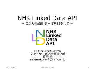 2016/10/19 API Meetup #16 1
NHK Linked Data API
〜つながる番組データを目指して〜
NHK放送技術研究所
ネットサービス基盤研究部
宮崎 勝
miyazaki.m-fk@nhk.or.jp
 