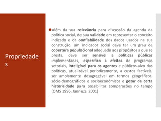 Propriedade
s
⚫Além da sua relevância para discussão da agenda da
política social, de sua validade em representar o conceito
indicado e da confiabilidade dos dados usados na sua
construção, um indicador social deve ter um grau de
cobertura populacional adequado aos propósitos a que se
presta, deve ser sensível a políticas públicas
implementadas, específico a efeitos de programas
setoriais, inteligível para os agentes e públicos-alvo das
políticas, atualizável periodicamente, a custos factíveis,
ser amplamente desagregável em termos geográficos,
sócio-demográficos e socioeconômicos e gozar de certa
historicidade para possibilitar comparações no tempo
(OMS 1996, Jannuzzi 2001)
 