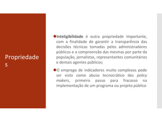 Propriedade
s
⚫Inteligibilidade é outra propriedade importante,
com a finalidade de garantir a transparência das
decisões técnicas tomadas pelos administradores
públicos e a compreensão das mesmas por parte da
população, jornalistas, representantes comunitários
e demais agentes públicos;
⚫O emprego de indicadores muito complexos pode
ser visto como abuso tecnocrático dos policy
makers, primeiro passo para fracasso na
implementação de um programa ou projeto público
 
