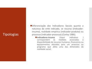 Tipologias
⚫Diferenciação dos Indicadores Sociais quanto a
natureza do ente indicado, se recurso (indicador-
insumo), realidade empírica (indicador-produto) ou
processo (indicador-processo) (Carley 1986).
⚫Indicadores-insumo (input indicators )
correspondem às medidas associadas à
disponibilidade de recursos humanos, financeiros ou
equipamentos alocados para um processo ou
programa que afeta uma das dimensões da
realidade social;
 