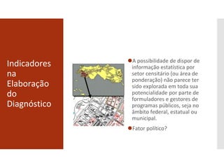 Indicadores
na
Elaboração
do
Diagnóstico
⚫A possibilidade de dispor de
informação estatística por
setor censitário (ou área de
ponderação) não parece ter
sido explorada em toda sua
potencialidade por parte de
formuladores e gestores de
programas públicos, seja no
âmbito federal, estatual ou
municipal.
⚫Fator político?
 