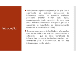 Introdução
⚫Depositavam-se grandes esperanças de que, com a
organização de sistemas abrangentes de
indicadores sociais, os governos nacionais
pudessem orientar melhor suas ações,
proporcionando níveis crescentes de bem estar
social, redistribuindo melhor as riquezas geradas e
superando as iniquidades do desenvolvimento
econômico acelerado (Bauer 1966).
⚫O acesso crescentemente facilitado às informações
mais estruturadas – de natureza administrativa e
estatística – que as novas tecnologias de
informação e comunicação viabilizam também tem
contribuído para a disseminação do uso dos
indicadores na gestão pública.
 