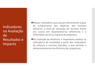 Indicadores
na Avaliação
de
Resultados e
Impacto
⚫Requer indicadores que possam dimensionar o grau
de cumprimento dos objetivos dos mesmos
(eficácia), o nível de utilização de recursos frente
aos custos em disponibilizá-los (eficiência) e a
efetividade social ou impacto do programa;
⚫Na avaliação da eficiência, é importante analisar os
indicadores de resultados a partir dos indicadores
de esforços e recursos alocados, o que permite o
dimensionamento da eficiência dos programas.
 