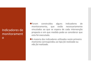 ⚫Foram construídos alguns indicadores de
monitoramento, que estão necessariamente
vinculados ao que se espera de cada intervenção
proposta e em que medida pode-se considerar que
esta foi executada.
⚫A maioria dos indicadores utilizados neste primeiro
momento correspondeu ao tipo foi realizada ou
não foi realizada.
Indicadores de
monitorament
o
 