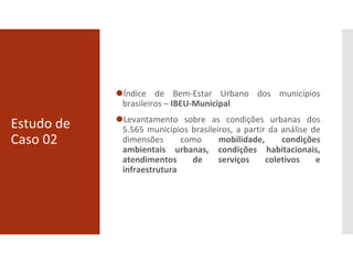 Estudo de
Caso 02
⚫Índice de Bem-Estar Urbano dos municípios
brasileiros – IBEU-Municipal
⚫Levantamento sobre as condições urbanas dos
5.565 municípios brasileiros, a partir da análise de
dimensões como mobilidade, condições
ambientais urbanas, condições habitacionais,
atendimentos de serviços coletivos e
infraestrutura
 
