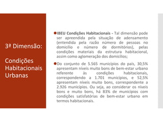 3ª Dimensão:
Condições
Habitacionais
Urbanas
⚫IBEU Condições Habitacionais - Tal dimensão pode
ser apreendida pela situação de adensamento
(entendida pela razão número de pessoas no
domicílio e número de dormitórios), pelas
condições materiais da estrutura habitacional,
assim como aglomeração dos domicílios;
⚫Do conjunto de 5.565 municípios do país, 30,5%
apresentam níveis muito bons de bem-estar urbano
referente às condições habitacionais,
correspondendo a 1.701 municípios, e 52,5%
apresentam níveis muito bons, correspondente a
2.926 municípios. Ou seja, ao considerar os níveis
bons e muito bons, há 83% de municípios com
condições satisfatórias de bem-estar urbano em
termos habitacionais.
 