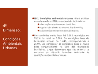 4ª
Dimensão:
Condições
Ambientais
Urbanas
⚫IBEU Condições ambientais urbanas - Para analisar
essa dimensão o IBEU concebeu três indicadores:
⚫arborização do entorno dos domicílios;
⚫esgoto a céu aberto no entorno dos domicílio;
⚫lixo acumulado no entorno dos domicílios;
⚫Em condições muito boas há 2.182 municípios ou
39,2% do total de 5.565. Em condições boas de
bem-estar urbano há 1.443, correspondendo a
25,9%. Ao considerar as condições boas e muito
boas conjuntamente há 65% dos municípios
brasileiros, o que demonstra que sua maioria se
encontra em situação favorável referente às
condições ambientais urbanas.
 