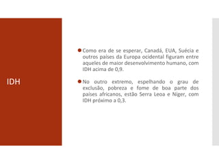 IDH
⚫Como era de se esperar, Canadá, EUA, Suécia e
outros países da Europa ocidental figuram entre
aqueles de maior desenvolvimento humano, com
IDH acima de 0,9.
⚫No outro extremo, espelhando o grau de
exclusão, pobreza e fome de boa parte dos
países africanos, estão Serra Leoa e Níger, com
IDH próximo a 0,3.
 