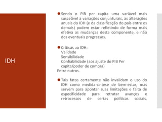 IDH
⚫Sendo o PIB per capita uma variável mais
suscetível a variações conjunturais, as alterações
anuais do IDH (e da classificação do país entre os
demais) podem estar refletindo de forma mais
efetiva as mudanças desta componente, e não
dos eventuais progressos.
⚫Críticas ao IDH:
Validade
Sensibilidade
Confiabilidade (aos ajuste do PIB Per
capita/poder de compra)
Entre outros.
⚫Tais fatos certamente não invalidam o uso do
IDH como medida-síntese de bem-estar, mas
servem para apontar suas limitações e falta de
especificidade para retratar avanços e
retrocessos de certas políticas sociais.
 