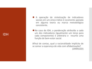 IDH
⚫ A operação de sintetização de indicadores
sociais em um único índice é raramente apoiada
em alguma teoria ou marco metodológico
consistente.
⚫No caso do IDH, a ponderação atribuída a cada
um dos indicadores (igualmente um terço para
cada componente) é arbitrária e resume uma
função de bem-estar social.
Afinal de contas, qual a racionalidade implícita de
se somar a esperança de vida com alfabetização?
(JANNUZZI)
 