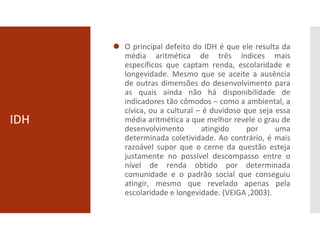 IDH
⚫ O principal defeito do IDH é que ele resulta da
média aritmética de três índices mais
específicos que captam renda, escolaridade e
longevidade. Mesmo que se aceite a ausência
de outras dimensões do desenvolvimento para
as quais ainda não há disponibilidade de
indicadores tão cômodos – como a ambiental, a
cívica, ou a cultural – é duvidoso que seja essa
média aritmética a que melhor revele o grau de
desenvolvimento atingido por uma
determinada coletividade. Ao contrário, é mais
razoável supor que o cerne da questão esteja
justamente no possível descompasso entre o
nível de renda obtido por determinada
comunidade e o padrão social que conseguiu
atingir, mesmo que revelado apenas pela
escolaridade e longevidade. (VEIGA ,2003).
 