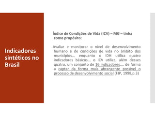 Indicadores
sintéticos no
Brasil
Índice de Condições de Vida (ICV) – MG – tinha
como propósito:
Avaliar e monitorar o nível de desenvolvimento
humano e de condições de vida no âmbito dos
municípios... enquanto o IDH utiliza quatro
indicadores básicos... o ICV utiliza, além desses
quatro, um conjunto de 16 indicadores.... de forma
a captar da forma mais abrangente possível o
processo de desenvolvimento social (FJP, 1998,p.3)
 