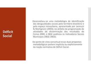 Déficit
Social
Desenvolveu-se uma metodologia de identificação
das desigualdades sociais pelo território brasileiro e
pelo espaço intraurbano, apresentado por Jannuzzi
& Martignoni (2003); no âmbito da programação de
atividades de disseminação dos resultados do
Censo 2000, o IBGE publicou os Indicadores Sociais
Municipais (IBGE 2002).
Do ponto de vista conceitual essas duas propostas
metodológicas partem implicita ou explicitamente
da noção normativa de Déficit Social.
 