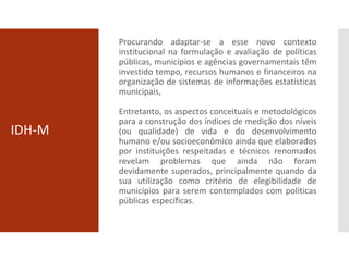 IDH-M
Procurando adaptar-se a esse novo contexto
institucional na formulação e avaliação de políticas
públicas, municípios e agências governamentais têm
investido tempo, recursos humanos e financeiros na
organização de sistemas de informações estatísticas
municipais,
Entretanto, os aspectos conceituais e metodológicos
para a construção dos índices de medição dos níveis
(ou qualidade) de vida e do desenvolvimento
humano e/ou socioeconômico ainda que elaborados
por instituições respeitadas e técnicos renomados
revelam problemas que ainda não foram
devidamente superados, principalmente quando da
sua utilização como critério de elegibilidade de
municípios para serem contemplados com políticas
públicas específicas.
 