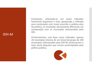 IDH-M
Entretanto, utilizando-se um outro indicador
facilmente disponível e mais apropriado e refinado
para contemplar com maior precisão o público-alvo
da política, os resultados são bastante diferentes em
comparação com os municípios selecionados pelo
IDH.
Primeiramente, com base nesse indicador, apenas
26 municípios (menos de um terço) do grupo de 100
municípios selecionados pelo IDH-M continuariam a
fazer parte daqueles que seriam contemplados pela
política pública.
 