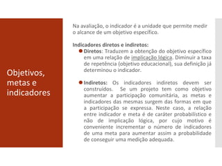 Objetivos,
metas e
indicadores
Na avaliação, o indicador é a unidade que permite medir
o alcance de um objetivo específico.
Indicadores diretos e indiretos:
⚫Diretos: Traduzem a obtenção do objetivo específico
em uma relação de implicação lógica. Diminuir a taxa
de repetência (objetivo educacional), sua definição já
determinou o indicador.
⚫Indiretos: Os indicadores indiretos devem ser
construídos. Se um projeto tem como objetivo
aumentar a participação comunitária, as metas e
indicadores das mesmas surgem das formas em que
a participação se expressa. Neste caso, a relação
entre indicador e meta é de caráter probabilístico e
não de implicação lógica, por cujo motivo é
conveniente incrementar o número de indicadores
de uma meta para aumentar assim a probabilidade
de conseguir uma medição adequada.
 