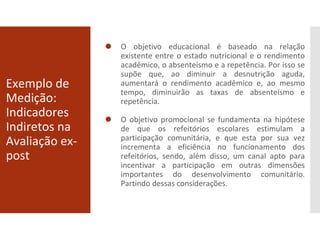 Exemplo de
Medição:
Indicadores
Indiretos na
Avaliação ex-
post
⚫ O objetivo educacional é baseado na relação
existente entre o estado nutricional e o rendimento
acadêmico, o absenteísmo e a repetência. Por isso se
supõe que, ao diminuir a desnutrição aguda,
aumentará o rendimento acadêmico e, ao mesmo
tempo, diminuirão as taxas de absenteísmo e
repetência.
⚫ O objetivo promocional se fundamenta na hipótese
de que os refeitórios escolares estimulam a
participação comunitária, e que esta por sua vez
incrementa a eficiência no funcionamento dos
refeitórios, sendo, além disso, um canal apto para
incentivar a participação em outras dimensões
importantes do desenvolvimento comunitário.
Partindo dessas considerações.
 