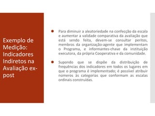 Exemplo de
Medição:
Indicadores
Indiretos na
Avaliação ex-
post
⚫ Para diminuir a aleatoriedade na confecção da escala
e aumentar a validade comparativa da avaliação que
está sendo feita, devem-se consultar peritos,
membros da organização-agente que implementam
o Programa, e informantes-chave da instituição
executora, da própria Cooperativa e da comunidade.
⚫ Supondo que se dispõe da distribuição de
frequências dos indicadores em todos os lugares em
que o programa é implementado; é possível atribuir
números às categorias que conformam as escalas
ordinais construídas.
 