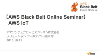 【AWS Black Belt Online Seminar】
AWS IoT
アマゾンウェブサービスジャパン株式会社
ソリューション アーキテクト 福井 厚
2016.10.19
 