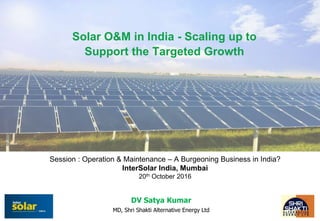 Session : Operation & Maintenance – A Burgeoning Business in India?
InterSolar India, Mumbai
20th October 2016
DV Satya Kumar
MD, Shri Shakti Alternative Energy Ltd
Solar O&M in India - Scaling up to
Support the Targeted Growth
 