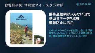 お客様事例: 博報堂アイ・スタジオ様
山の中にゲートウェイを設置し、登山者が携
帯するLoRaWANデバイスから位置情報を送
信。登山者情報を3Dマップ上に可視化
携帯通信網が入らない山で
登山者データを取得
遭難防止に活用
 