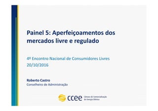 Painel 5: Aperfeiçoamentos dos
mercados livre e regulado
4º Encontro Nacional de Consumidores Livres
20/10/2016
Roberto Castro
Conselheiro de Administração
 