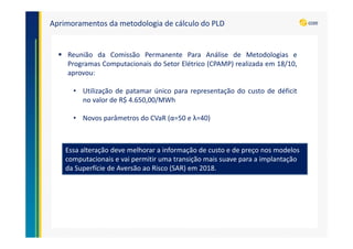 Essa alteração deve melhorar a informação de custo e de preço nos modelos
computacionais e vai permitir uma transição mais suave para a implantação
da Superfície de Aversão ao Risco (SAR) em 2018.
Aprimoramentos da metodologia de cálculo do PLD
Reunião da Comissão Permanente Para Análise de Metodologias e
Programas Computacionais do Setor Elétrico (CPAMP) realizada em 18/10,
aprovou:
• Utilização de patamar único para representação do custo de déficit
no valor de R$ 4.650,00/MWh
• Novos parâmetros do CVaR (α=50 e λ=40)
 